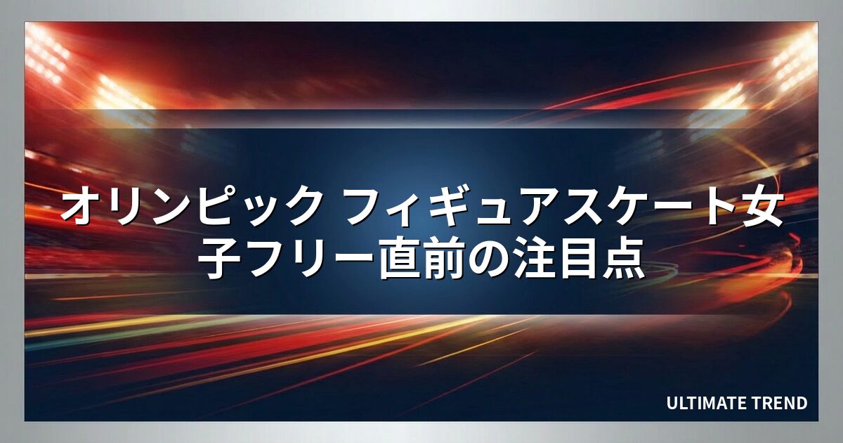 オリンピック フィギュアスケート女子フリー直前の注目点